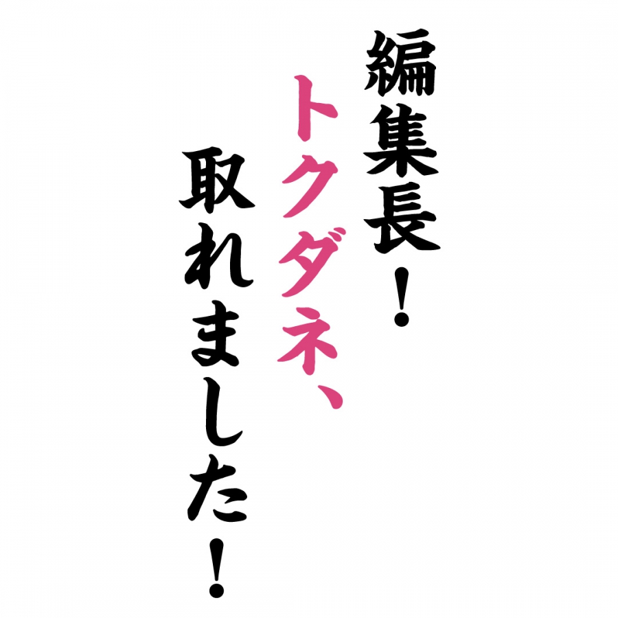 編集長！トクダネ、取れました！