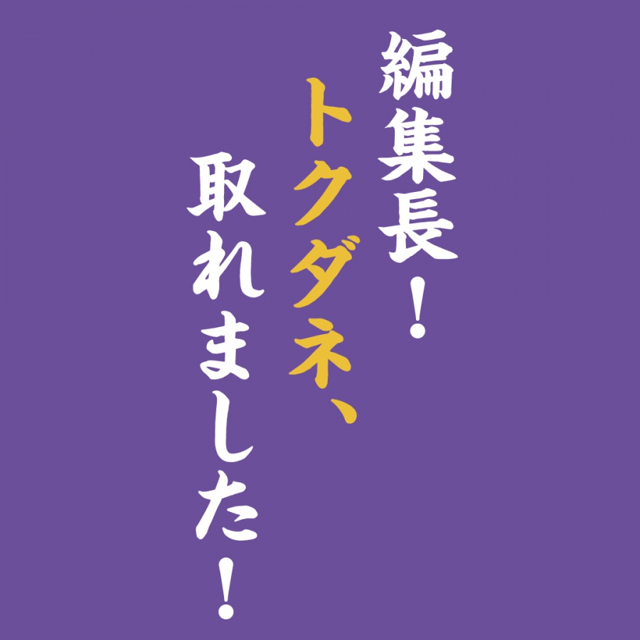 編集長！トクダネ、取れました！